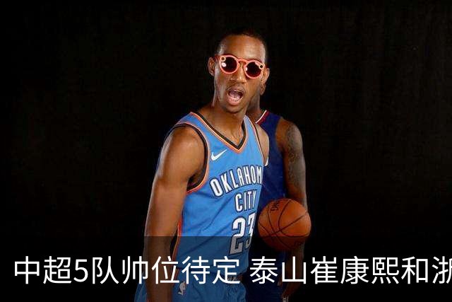 中超5队帅位待定 泰山崔康熙和浙江队乔迪争议大