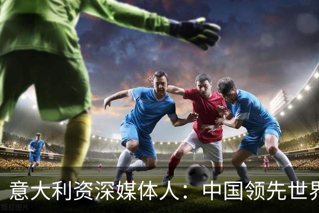 意大利资深媒体人：中国领先世界的领域有很多，足球可以先放一放